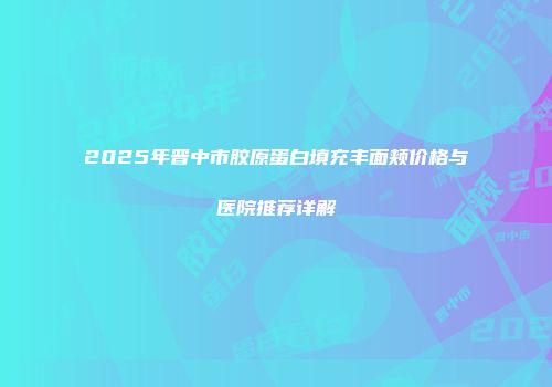 2025年晋中市胶原蛋白填充丰面颊价格与医院推荐详解