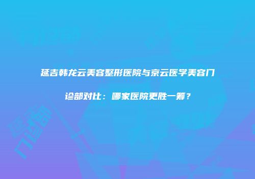 延吉韩龙云美容整形医院与京云医学美容门诊部对比：哪家医院更胜一筹？