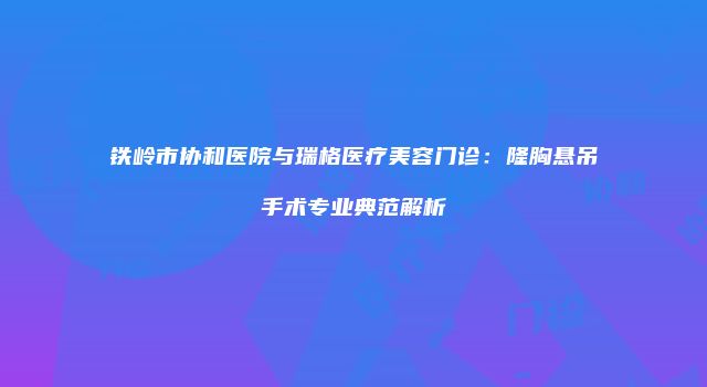 铁岭市协和医院与瑞格医疗美容门诊：隆胸悬吊手术专业典范解析