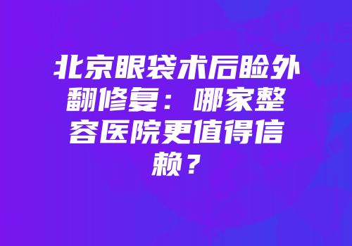北京眼袋术后睑外翻修复：哪家整容医院更值得信赖？