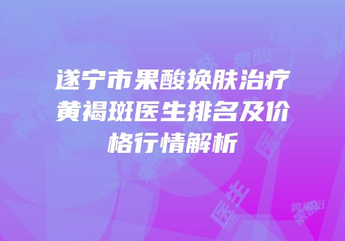 遂宁市果酸换肤治疗黄褐斑医生排名及价格行情解析