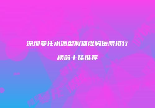 深圳曼托水滴型假体隆胸医院排行榜前十佳推荐