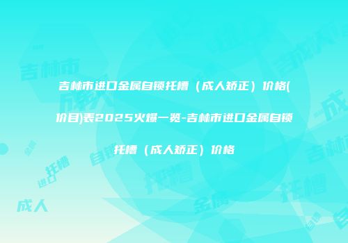 吉林市进口金属自锁托槽（成人矫正）价格(价目)表2025火爆一览-吉林市进口金属自锁托槽（成人矫正）价格