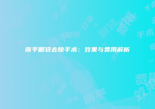 南平眼袋去除手术：效果与费用解析