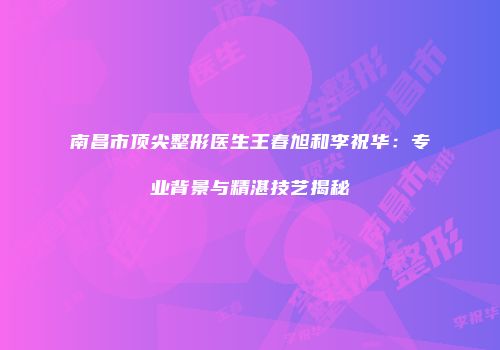 南昌市顶尖整形医生王春旭和李祝华：专业背景与精湛技艺揭秘