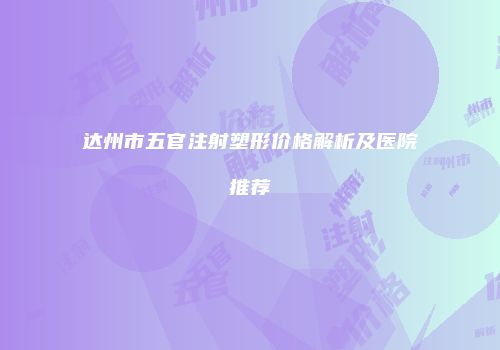 达州市五官注射塑形价格解析及医院推荐