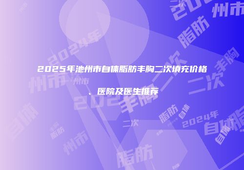 2025年池州市自体脂肪丰胸二次填充价格、医院及医生推荐