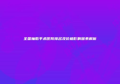 全国抽脂手术医院排名及价格影响因素解析