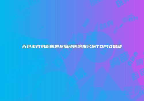百色市自身脂肪填充胸部医院排名榜TOP10揭晓