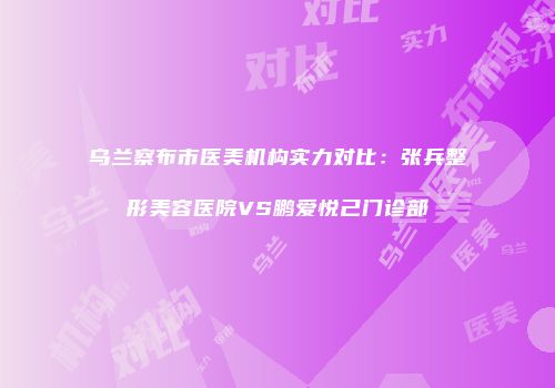 乌兰察布市医美机构实力对比：张兵整形美容医院VS鹏爱悦己门诊部