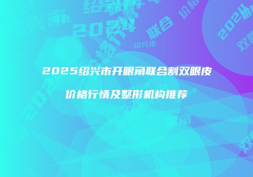 2025绍兴市开眼角联合割双眼皮价格行情及整形机构推荐