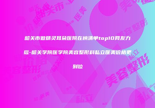 韶关市做精灵耳朵医院在榜清单top10网友力挺-韶关学院医学院美容整形科私立医美价格更到位