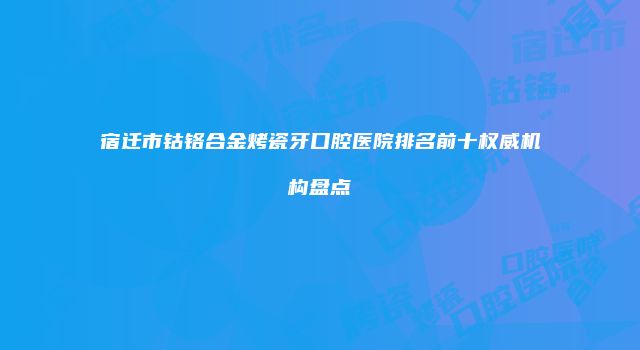 宿迁市钴铬合金烤瓷牙口腔医院排名前十权威机构盘点