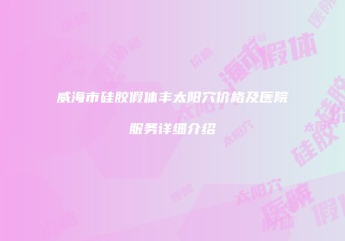 威海市硅胶假体丰太阳穴价格及医院服务详细介绍