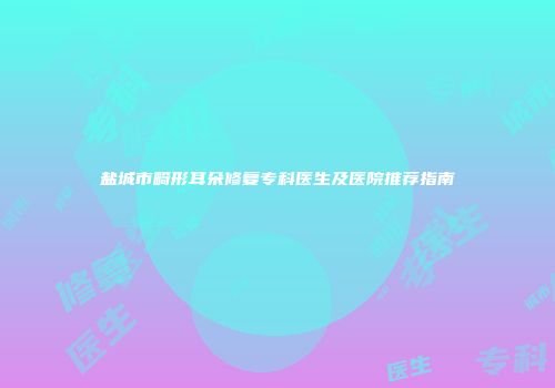 盐城市畸形耳朵修复专科医生及医院推荐指南