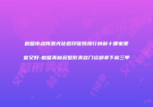 鹤壁市点阵激光祛痘印医院排行榜前十哪家便宜又好-鹤壁美林苑整形美容门诊部拿下前三甲