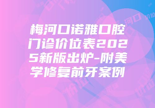 梅河口诺雅口腔门诊价位表2025新版出炉-附美学修复前牙案例