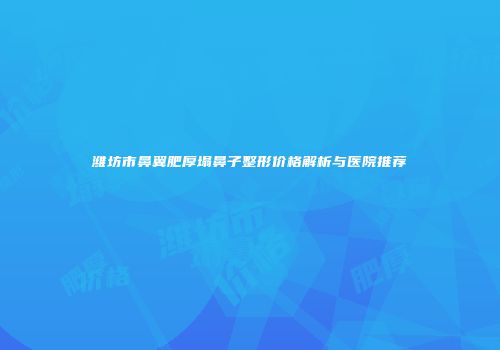 潍坊市鼻翼肥厚塌鼻子整形价格解析与医院推荐