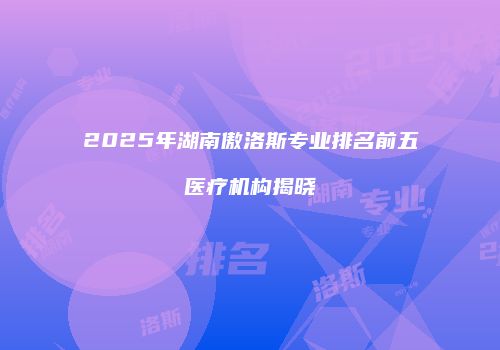 2025年湖南傲洛斯专业排名前五医疗机构揭晓