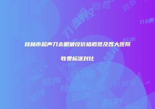 桂林市超声刀去眼皱纹价格概览及各大医院收费标准对比