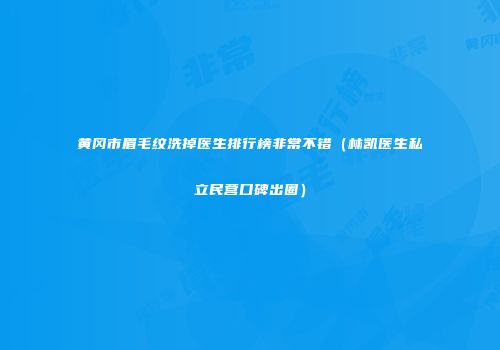 黄冈市眉毛纹洗掉医生排行榜非常不错（林凯医生私立民营口碑出圈）