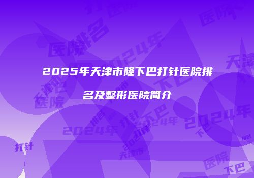 2025年天津市隆下巴打针医院排名及整形医院简介