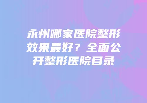 永州哪家医院整形效果最好？全面公开整形医院目录