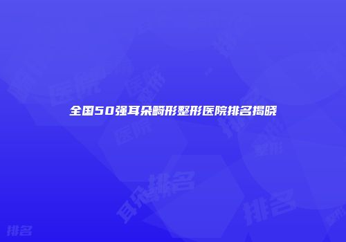 全国50强耳朵畸形整形医院排名揭晓