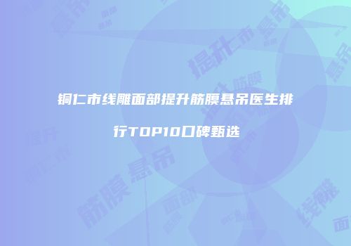 铜仁市线雕面部提升筋膜悬吊医生排行TOP10口碑甄选