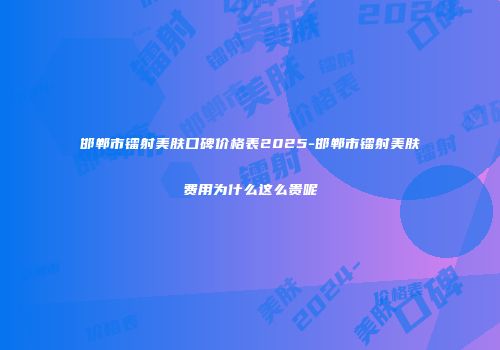 邯郸市镭射美肤口碑价格表2025-邯郸市镭射美肤费用为什么这么贵呢