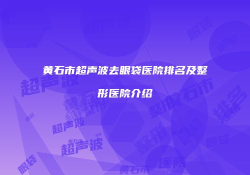 黄石市超声波去眼袋医院排名及整形医院介绍