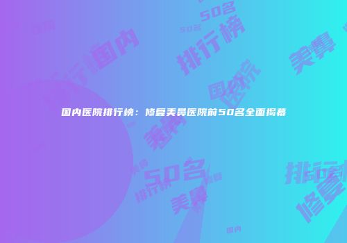 国内医院排行榜：修复美鼻医院前50名全面揭幕