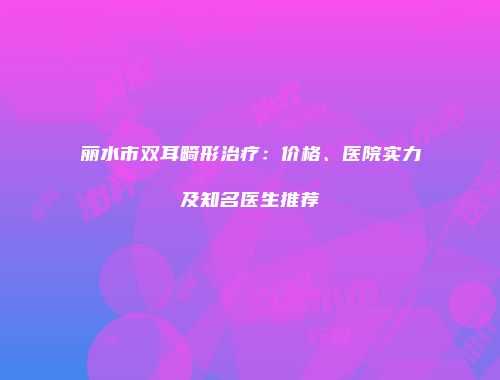 丽水市双耳畸形治疗：价格、医院实力及知名医生推荐