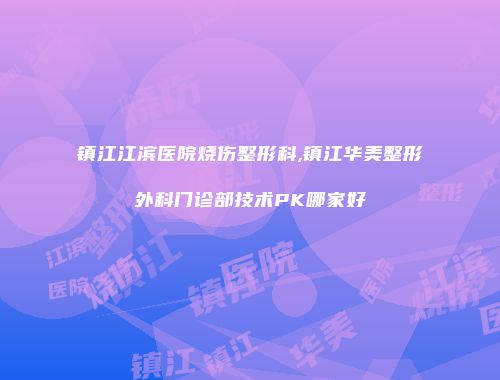 镇江江滨医院烧伤整形科,镇江华美整形外科门诊部技术PK哪家好