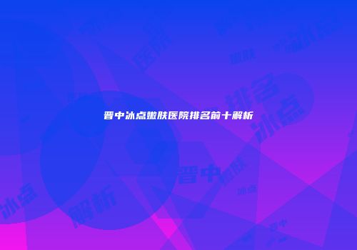 晋中冰点嫩肤医院排名前十解析
