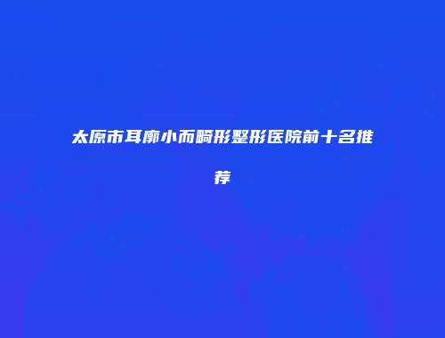 太原市耳廓小而畸形整形医院前十名推荐