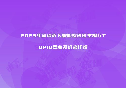 2025年深圳市下眼睑整形医生排行TOP10盘点及价格详情