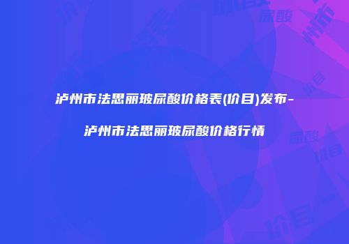 泸州市法思丽玻尿酸价格表(价目)发布-泸州市法思丽玻尿酸价格行情