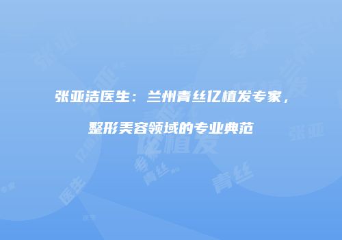 张亚洁医生：兰州青丝亿植发专家，整形美容领域的专业典范