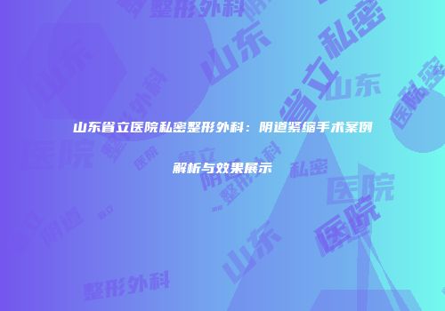 山东省立医院私密整形外科：阴道紧缩手术案例解析与效果展示