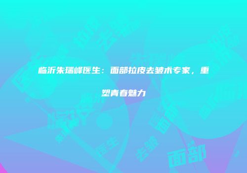 临沂朱瑞峰医生：面部拉皮去皱术专家，重塑青春魅力