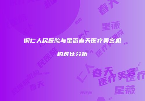 铜仁人民医院与星薇春天医疗美容机构对比分析