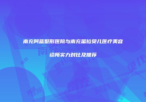 南充阿蓝整形医院与南充蜜拉贝儿医疗美容诊所实力对比及推荐