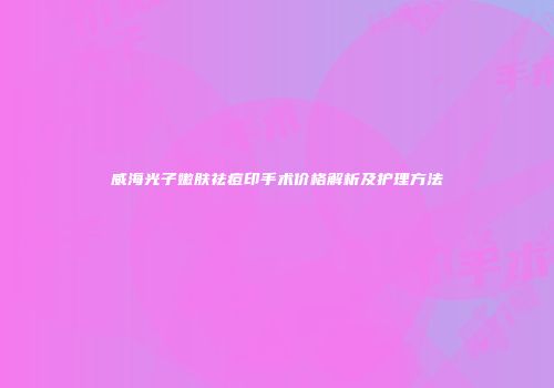威海光子嫩肤祛痘印手术价格解析及护理方法