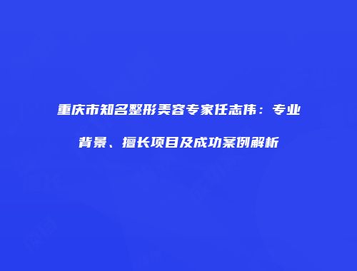 重庆市知名整形美容专家任志伟：专业背景、擅长项目及成功案例解析