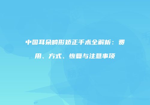 中国耳朵畸形矫正手术全解析：费用、方式、恢复与注意事项