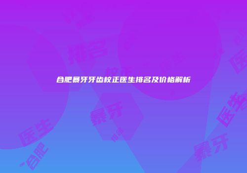 合肥暴牙牙齿校正医生排名及价格解析