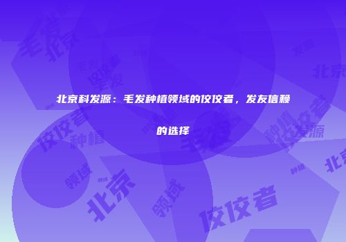 北京科发源：毛发种植领域的佼佼者，发友信赖的选择