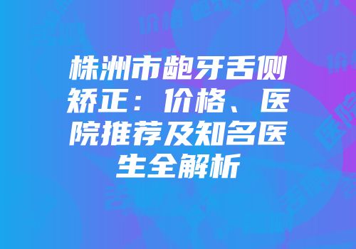 株洲市龅牙舌侧矫正：价格、医院推荐及知名医生全解析