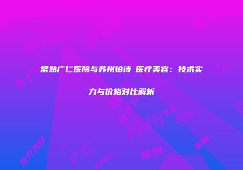 常熟广仁医院与苏州铂诗玥医疗美容：技术实力与价格对比解析